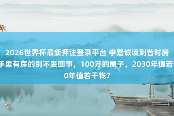 2026世界杯最新押注登录平台 李嘉诚谈到昔时房价：手里有房的别不妥回事，100万的屋子，2030年值若干钱？