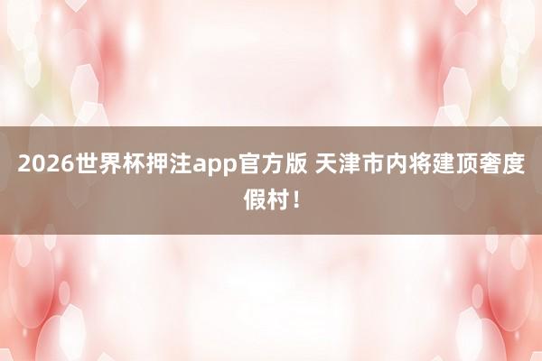 2026世界杯押注app官方版 天津市内将建顶奢度假村！