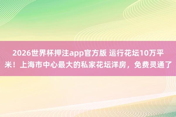 2026世界杯押注app官方版 运行花坛10万平米！上海市中心最大的私家花坛洋房，免费灵通了