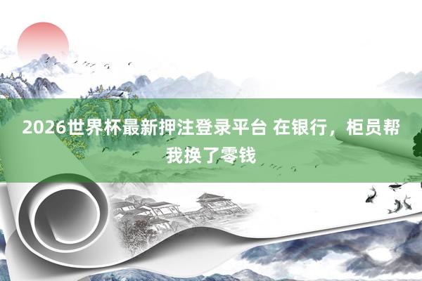 2026世界杯最新押注登录平台 在银行,柜员帮我换了零钱