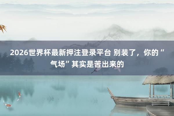 2026世界杯最新押注登录平台 别装了,你的“气场”其实是苦出来的