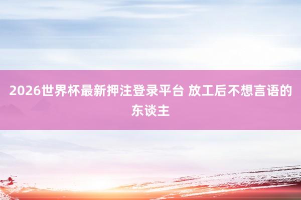2026世界杯最新押注登录平台 放工后不想言语的东谈主