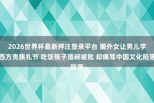 2026世界杯最新押注登录平台 媚外女让男儿学西方贵族礼节 吃饭筷子插碗被批 却痛骂中国文化陷落