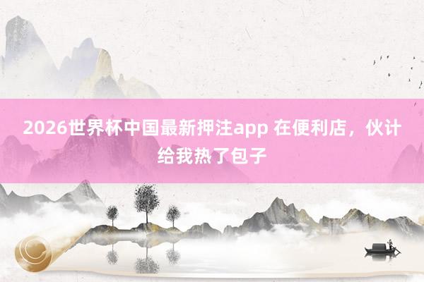 2026世界杯中国最新押注app 在便利店,伙计给我热了包子