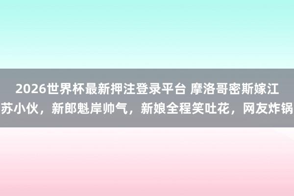 2026世界杯最新押注登录平台 摩洛哥密斯嫁江苏小伙,新郎魁岸帅气,新娘全程笑吐花,网友炸锅