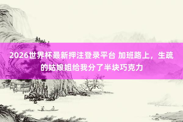 2026世界杯最新押注登录平台 加班路上,生疏的姑娘姐给我分了半块巧克力