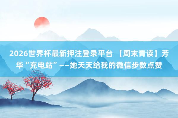 2026世界杯最新押注登录平台 【周末青读】芳华“充电站”——她天天给我的微信步数点赞