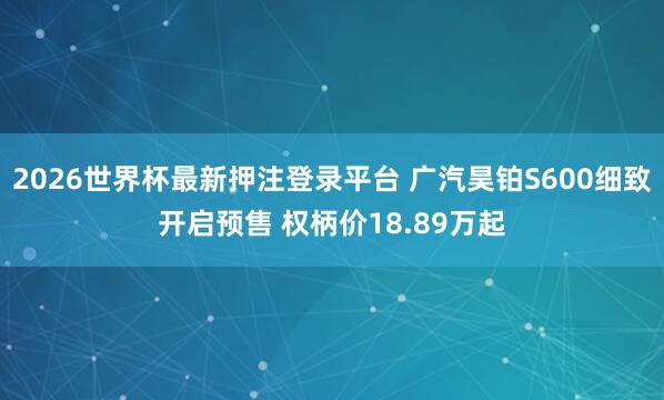 2026世界杯最新押注登录平台 广汽昊铂S600细致开启预售 权柄价18.89万起