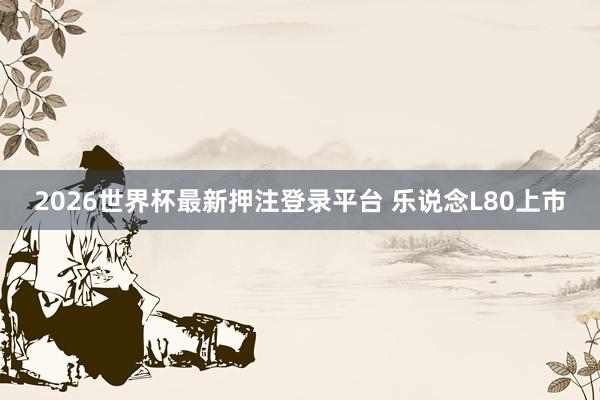 2026世界杯最新押注登录平台 乐说念L80上市