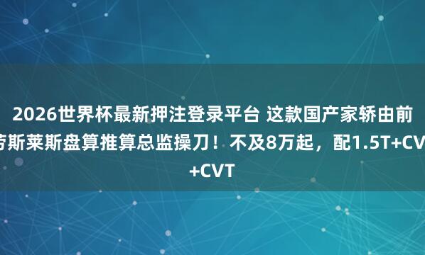 2026世界杯最新押注登录平台 这款国产家轿由前劳斯莱斯盘算推算总监操刀!不及8万起,配1.5T+CVT