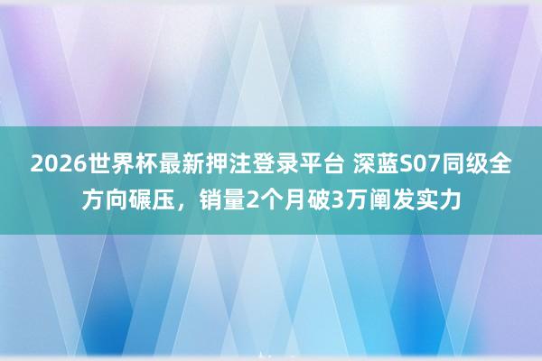 2026世界杯最新押注登录平台 深蓝S07同级全方向碾压，销量2个月破3万阐发实力