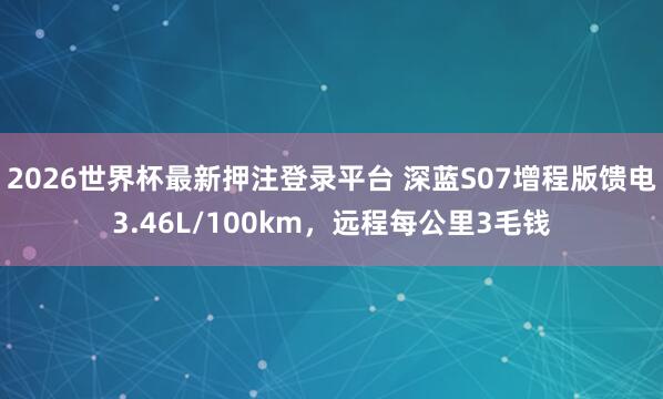 2026世界杯最新押注登录平台 深蓝S07增程版馈电3.46L/100km,远程每公里3毛钱