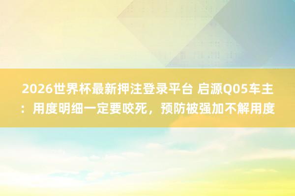 2026世界杯最新押注登录平台 启源Q05车主:用度明细一定要咬死,预防被强加不解用度