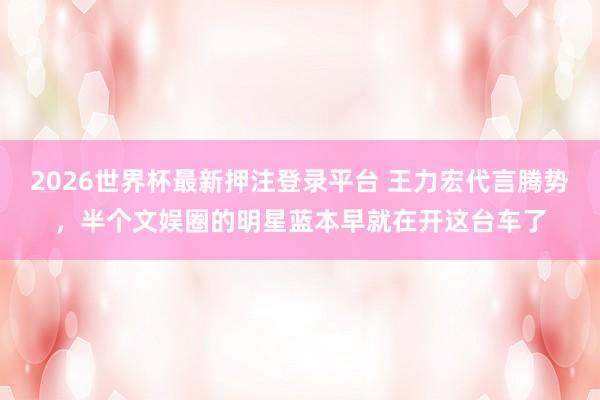 2026世界杯最新押注登录平台 王力宏代言腾势,半个文娱圈的明星蓝本早就在开这台车了