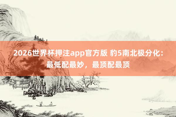 2026世界杯押注app官方版 豹5南北极分化：最低配最妙，最顶配最顶