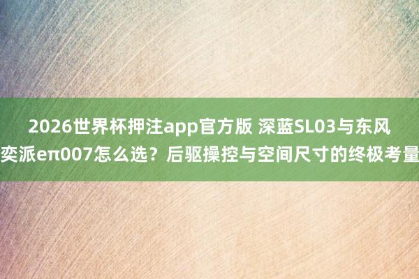 2026世界杯押注app官方版 深蓝SL03与东风奕派eπ007怎么选？后驱操控与空间尺寸的终极考量