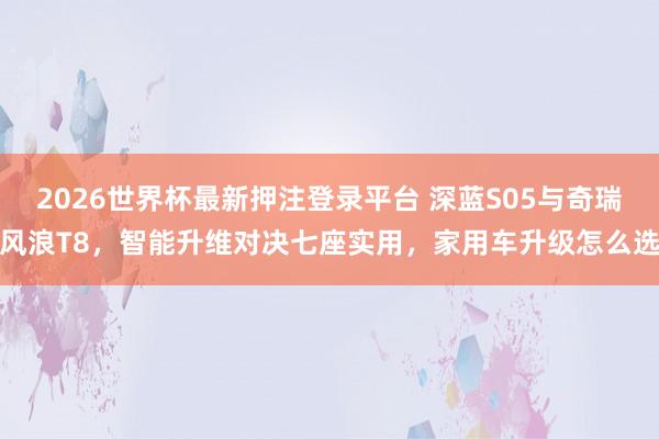 2026世界杯最新押注登录平台 深蓝S05与奇瑞风浪T8，智能升维对决七座实用，家用车升级怎么选