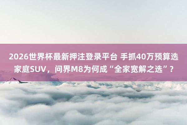 2026世界杯最新押注登录平台 手抓40万预算选家庭SUV,问界M8为何成“全家宽解之选”?