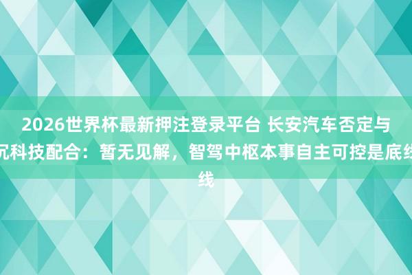2026世界杯最新押注登录平台 长安汽车否定与沉科技配合:暂无见解,智驾中枢本事自主可控是底线