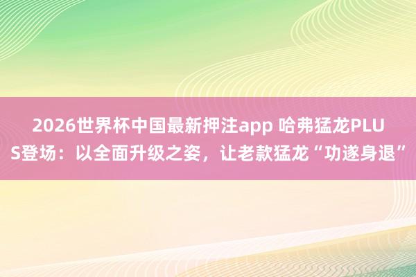 2026世界杯中国最新押注app 哈弗猛龙PLUS登场:以全面升级之姿,让老款猛龙“功遂身退”
