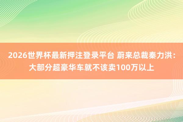 2026世界杯最新押注登录平台 蔚来总裁秦力洪：大部分超豪华车就不该卖100万以上