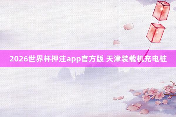 2026世界杯押注app官方版 天津装载机充电桩