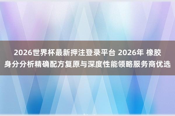2026世界杯最新押注登录平台 2026年 橡胶身分分析精确配方复原与深度性能领略服务商优选