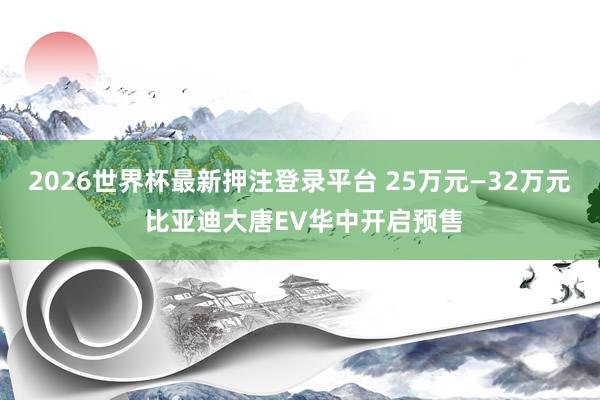 2026世界杯最新押注登录平台 25万元—32万元 比亚迪大唐EV华中开启预售