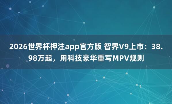 2026世界杯押注app官方版 智界V9上市:38.98万起,用科技豪华重写MPV规则