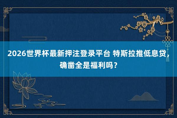 2026世界杯最新押注登录平台 特斯拉推低息贷,确凿全是福利吗?