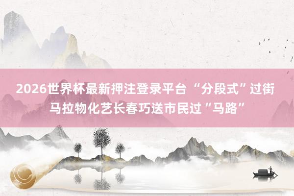 2026世界杯最新押注登录平台 “分段式”过街 马拉物化艺长春巧送市民过“马路”