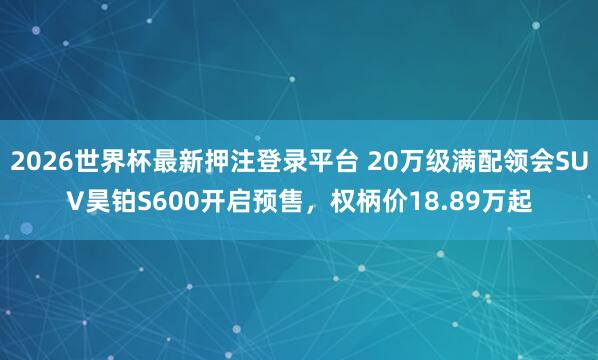 2026世界杯最新押注登录平台 20万级满配领会SUV昊铂S600开启预售，权柄价18.89万起