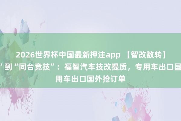 2026世界杯中国最新押注app 【智改数转】从“追逐”到“同台竞技”:福智汽车技改提质,专用车出口国外抢订单