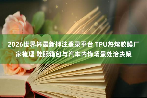 2026世界杯最新押注登录平台 TPU热熔胶膜厂家梳理 鞋服箱包与汽车内饰场景处治决策