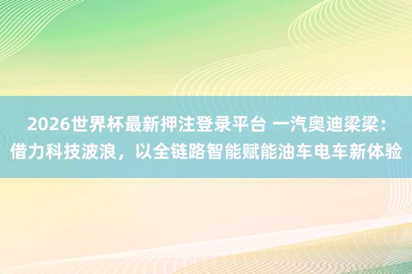 2026世界杯最新押注登录平台 一汽奥迪梁梁:借力科技波浪,以全链路智能赋能油车电车新体验