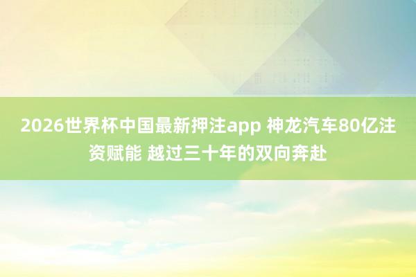 2026世界杯中国最新押注app 神龙汽车80亿注资赋能 越过三十年的双向奔赴