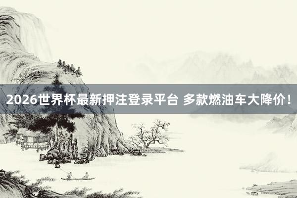 2026世界杯最新押注登录平台 多款燃油车大降价！
