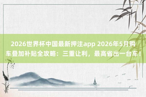 2026世界杯中国最新押注app 2026年5月购车叠加补贴全攻略:三重让利,最高省出一台车!