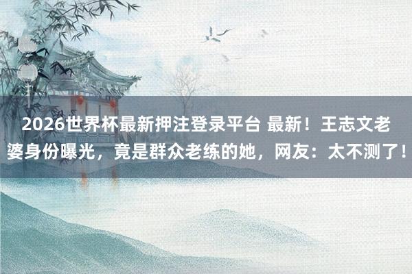 2026世界杯最新押注登录平台 最新!王志文老婆身份曝光,竟是群众老练的她,网友:太不测了!
