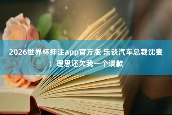 2026世界杯押注app官方版 乐谈汽车总裁沈斐：理思还欠我一个谈歉