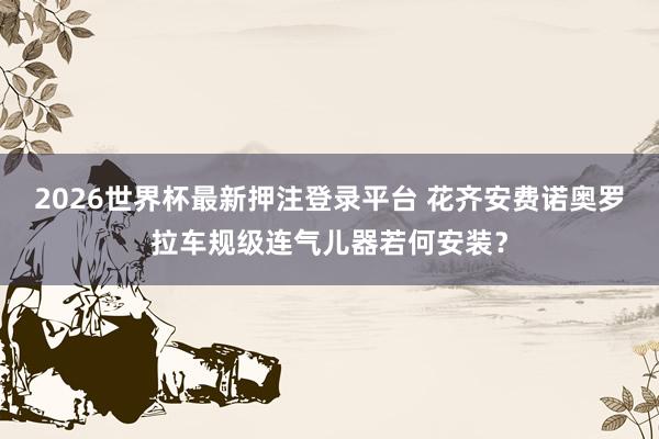 2026世界杯最新押注登录平台 花齐安费诺奥罗拉车规级连气儿器若何安装?