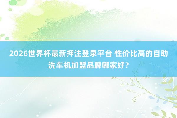 2026世界杯最新押注登录平台 性价比高的自助洗车机加盟品牌哪家好?