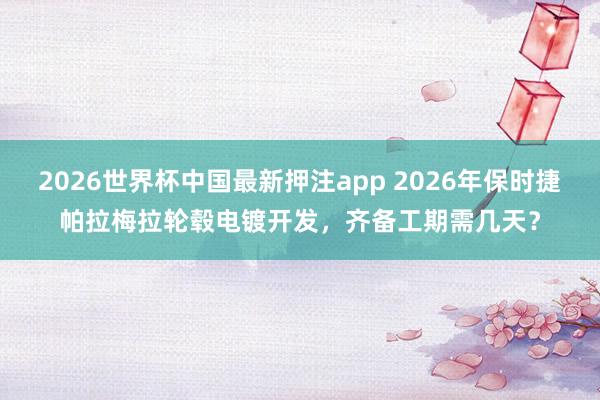 2026世界杯中国最新押注app 2026年保时捷帕拉梅拉轮毂电镀开发,齐备工期需几天?