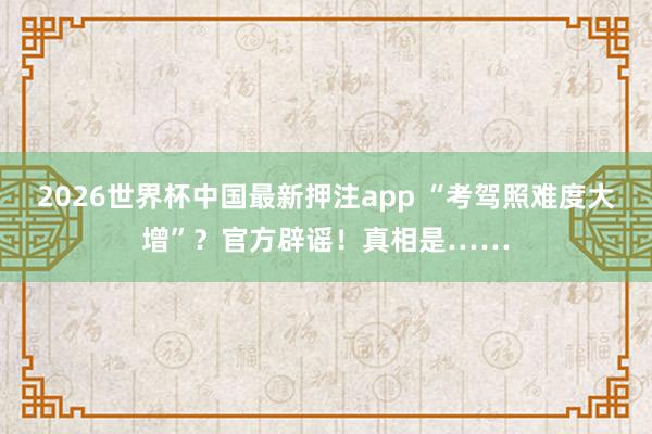 2026世界杯中国最新押注app “考驾照难度大增”?官方辟谣!真相是……