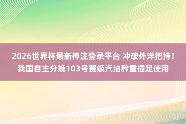 2026世界杯最新押注登录平台 冲破外洋把持!我国自主分娩103号赛级汽油矜重插足使用