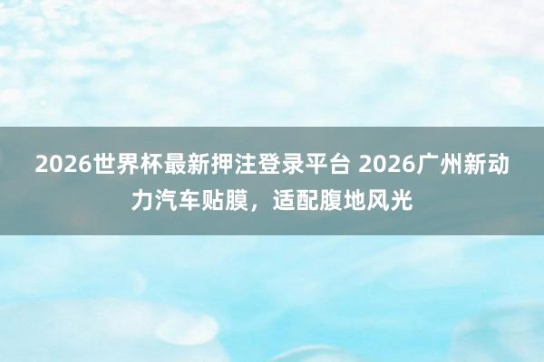 2026世界杯最新押注登录平台 2026广州新动力汽车贴膜,适配腹地风光