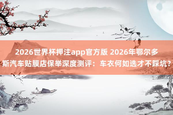 2026世界杯押注app官方版 2026年鄂尔多斯汽车贴膜店保举深度测评:车衣何如选才不踩坑?