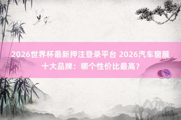 2026世界杯最新押注登录平台 2026汽车窗膜十大品牌：哪个性价比最高？