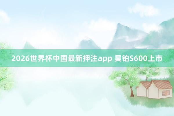 2026世界杯中国最新押注app 昊铂S600上市