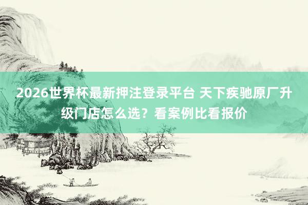 2026世界杯最新押注登录平台 天下疾驰原厂升级门店怎么选?看案例比看报价